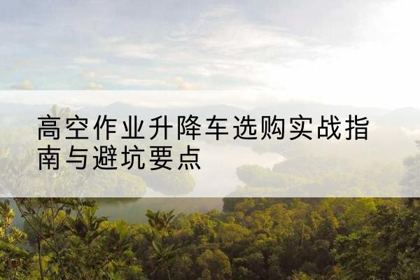 景东升降车怎么选-高空作业升降车选购实战指南与避坑要点