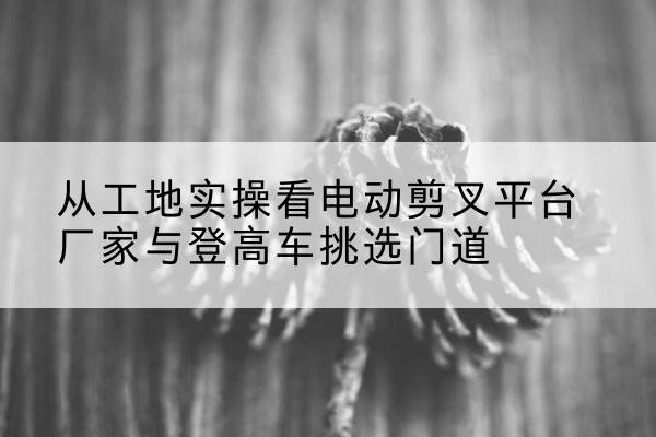 景东电动剪叉升降平台厂家-从工地实操看电动剪叉平台厂家与登高车挑选门道