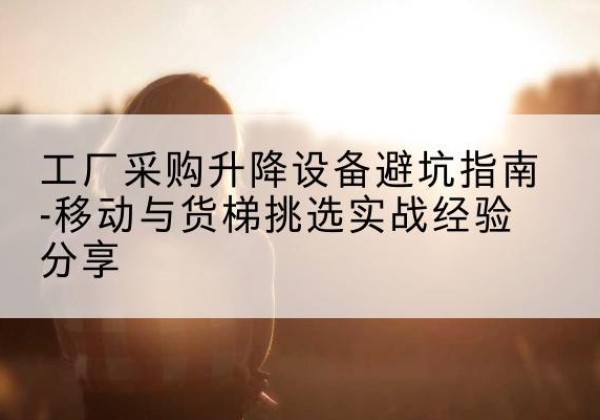 景东移动式升降机怎么选-工厂采购升降设备避坑指南-移动与货梯挑选实战经验分享