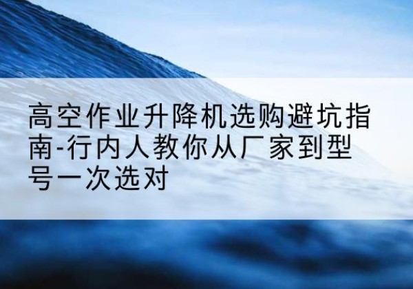 景东升降平台厂家-高空作业升降机选购避坑指南-行内人教你从厂家到型号一次选对