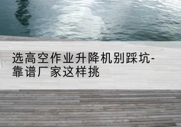 景东剪叉式升降机厂家-选高空作业升降机别踩坑-靠谱厂家这样挑