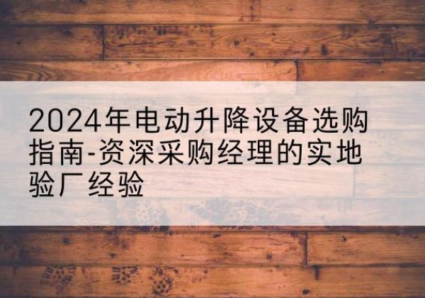 景东电动剪叉升降平台厂家-2024年电动升降设备选购指南-资深采购经理的实地验厂经验