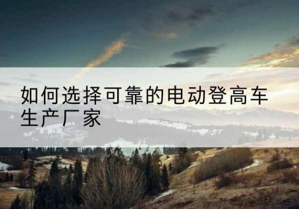 景东电动登高车厂家-如何选择可靠的电动登高车生产厂家
