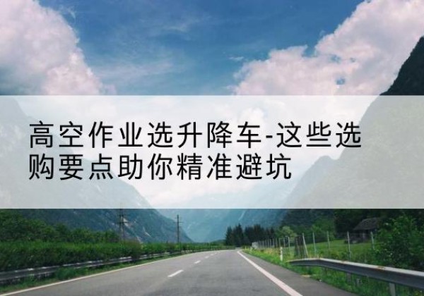 景东升降车厂家-高空作业选升降车-这些选购要点助你*避坑