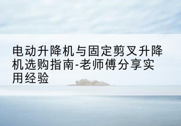 景东电动升降机怎么选-电动升降机与固定剪叉升降机选购指南-老师傅分享实用经验