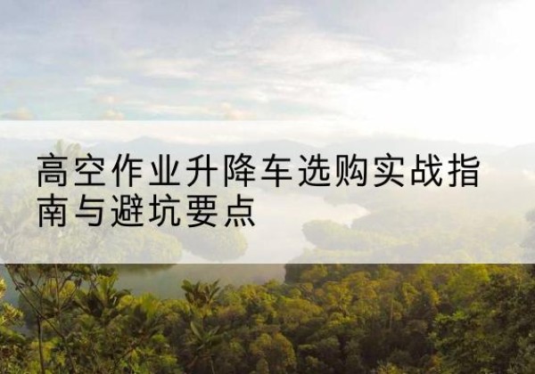 景东升降车怎么选-高空作业升降车选购实战指南与避坑要点