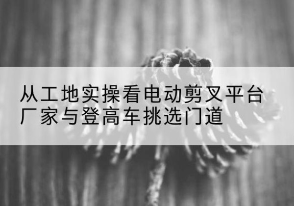 景东电动剪叉升降平台厂家-从工地实操看电动剪叉平台厂家与登高车挑选门道