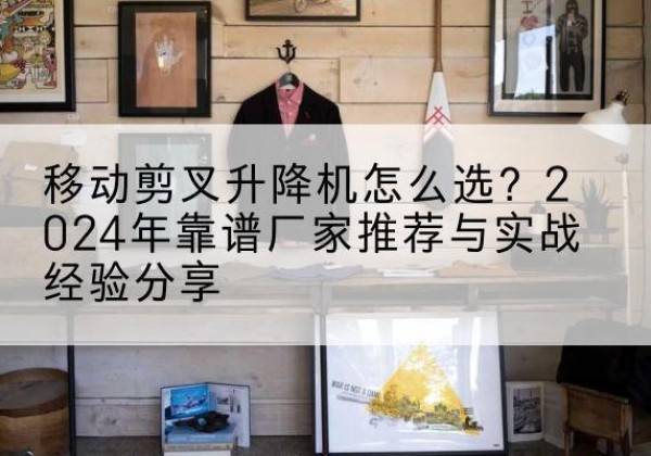 景东升降平台厂家推荐-移动剪叉升降机怎么选？2024年靠谱厂家推荐与实战经验分享
