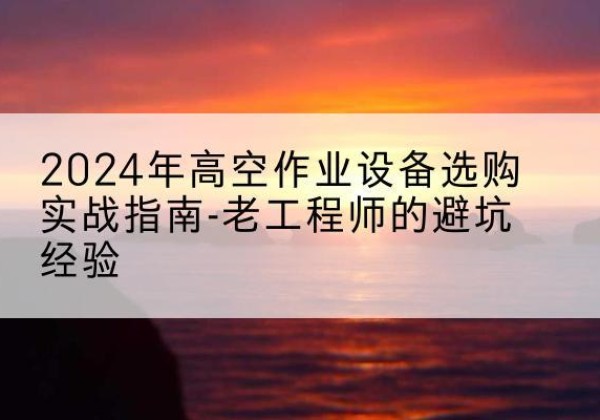 景东高空作业升降机厂家推荐-2024年高空作业设备选购实战指南-老工程师的避坑经验